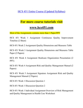 HCS 451 Entire Course (Updated Syllabus)
For more course tutorials visit
www.hcs451.com
Most of the Assignments contains more than 1 Paper/PPT
HCS 451 Week 1 Assignment Continuous Quality Improvement
Timeline (2 Sheet)
HCS 451 Week 2 Assignment Quality Dimensions and Measures Table
HCS 451 Week 3 Assignment Quality Dimensions and Measures Table
Paper (2 Papers)
HCS 451 Week 4 Assignment Healtcare Organization Presentation (2
PPT)
HCS 451 Week 4 Assignment Risk and Quality Management Manual (2
Papers)
HCS 451 Week 5 Assignment Signature Assignment Risk and Quality
Management Manual (2 Papers)
HCS 451 Week 1 Discussion Question 1
HCS 451 Week 1 Discussion Question 2
HCS 451 Week 1 Individual Assignment Overview of Risk Management
and Quality Management in Health Care Worksheet
 