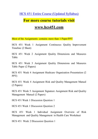 HCS 451 Entire Course (Updated Syllabus)
For more course tutorials visit
www.hcs451.com
Most of the Assignments contains more than 1 Paper/PPT
HCS 451 Week 1 Assignment Continuous Quality Improvement
Timeline (2 Sheet)
HCS 451 Week 2 Assignment Quality Dimensions and Measures
Table
HCS 451 Week 3 Assignment Quality Dimensions and Measures
Table Paper (2 Papers)
HCS 451 Week 4 Assignment Healtcare Organization Presentation (2
PPT)
HCS 451 Week 4 Assignment Risk and Quality Management Manual
(2 Papers)
HCS 451 Week 5 Assignment Signature Assignment Risk and Quality
Management Manual (2 Papers)
HCS 451 Week 1 Discussion Question 1
HCS 451 Week 1 Discussion Question 2
HCS 451 Week 1 Individual Assignment Overview of Risk
Management and Quality Management in Health Care Worksheet
HCS 451 Week 2 Discussion Question 1
 