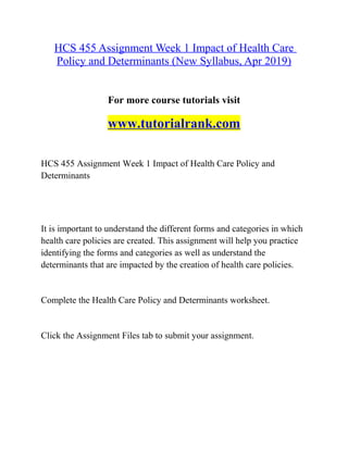 HCS 455 Assignment Week 1 Impact of Health Care
Policy and Determinants (New Syllabus, Apr 2019)
For more course tutorials visit
www.tutorialrank.com
HCS 455 Assignment Week 1 Impact of Health Care Policy and
Determinants
It is important to understand the different forms and categories in which
health care policies are created. This assignment will help you practice
identifying the forms and categories as well as understand the
determinants that are impacted by the creation of health care policies.
Complete the Health Care Policy and Determinants worksheet.
Click the Assignment Files tab to submit your assignment.
 