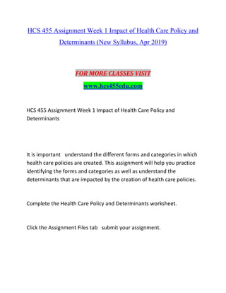 HCS 455 Assignment Week 1 Impact of Health Care Policy and
Determinants (New Syllabus, Apr 2019)
FOR MORE CLASSES VISIT
www.hcs455edu.com
HCS 455 Assignment Week 1 Impact of Health Care Policy and
Determinants
It is important understand the different forms and categories in which
health care policies are created. This assignment will help you practice
identifying the forms and categories as well as understand the
determinants that are impacted by the creation of health care policies.
Complete the Health Care Policy and Determinants worksheet.
Click the Assignment Files tab submit your assignment.
 