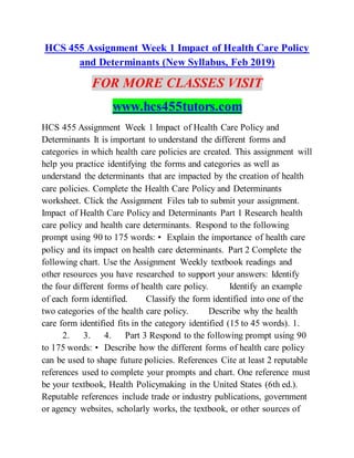 HCS 455 Assignment Week 1 Impact of Health Care Policy
and Determinants (New Syllabus, Feb 2019)
FOR MORE CLASSES VISIT
www.hcs455tutors.com
HCS 455 Assignment Week 1 Impact of Health Care Policy and
Determinants It is important to understand the different forms and
categories in which health care policies are created. This assignment will
help you practice identifying the forms and categories as well as
understand the determinants that are impacted by the creation of health
care policies. Complete the Health Care Policy and Determinants
worksheet. Click the Assignment Files tab to submit your assignment.
Impact of Health Care Policy and Determinants Part 1 Research health
care policy and health care determinants. Respond to the following
prompt using 90 to 175 words: • Explain the importance of health care
policy and its impact on health care determinants. Part 2 Complete the
following chart. Use the Assignment Weekly textbook readings and
other resources you have researched to support your answers: Identify
the four different forms of health care policy. Identify an example
of each form identified. Classify the form identified into one of the
two categories of the health care policy. Describe why the health
care form identified fits in the category identified (15 to 45 words). 1.
2. 3. 4. Part 3 Respond to the following prompt using 90
to 175 words: • Describe how the different forms of health care policy
can be used to shape future policies. References Cite at least 2 reputable
references used to complete your prompts and chart. One reference must
be your textbook, Health Policymaking in the United States (6th ed.).
Reputable references include trade or industry publications, government
or agency websites, scholarly works, the textbook, or other sources of
 
