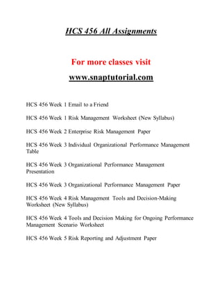 HCS 456 All Assignments
For more classes visit
www.snaptutorial.com
HCS 456 Week 1 Email to a Friend
HCS 456 Week 1 Risk Management Worksheet (New Syllabus)
HCS 456 Week 2 Enterprise Risk Management Paper
HCS 456 Week 3 Individual Organizational Performance Management
Table
HCS 456 Week 3 Organizational Performance Management
Presentation
HCS 456 Week 3 Organizational Performance Management Paper
HCS 456 Week 4 Risk Management Tools and Decision-Making
Worksheet (New Syllabus)
HCS 456 Week 4 Tools and Decision Making for Ongoing Performance
Management Scenario Worksheet
HCS 456 Week 5 Risk Reporting and Adjustment Paper
 