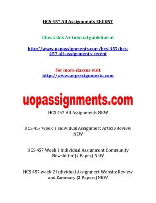 HCS 457 All Assignments RECENT
Check this A+ tutorial guideline at
http://www.uopassignments.com/hcs-457/hcs-
457-all-assignments-recent
For more classes visit
http://www.uopassignments.com
HCS 457 All Assignments NEW
HCS 457 week 1 Individual Assignment Article Review
NEW
HCS 457 Week 1 Individual Assignment Community
Newsletter (2 Paper) NEW
HCS 457 week 2 Individual Assignment Website Review
and Summary (2 Papers) NEW
 