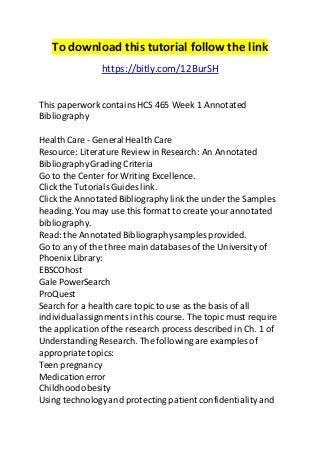 To download this tutorial follow the link 
https://bitly.com/12BurSH 
This paperwork contains HCS 465 Week 1 Annotated 
Bibliography 
Health Care - General Health Care 
Resource: Literature Review in Research: An Annotated 
Bibliography Grading Criteria 
Go to the Center for Writing Excellence. 
Click the Tutorials Guides link. 
Click the Annotated Bibliography link the under the Samples 
heading. You may use this format to create your annotated 
bibliography. 
Read: the Annotated Bibliography samples provided. 
Go to any of the three main databases of the University of 
Phoenix Library: 
EBSCOhost 
Gale PowerSearch 
ProQuest 
Search for a health care topic to use as the basis of all 
individual assignments in this course. The topic must require 
the application of the research process described in Ch. 1 of 
Understanding Research. The following are examples of 
appropriate topics: 
Teen pregnancy 
Medication error 
Childhood obesity 
Using technology and protecting patient confidentiality and 
 