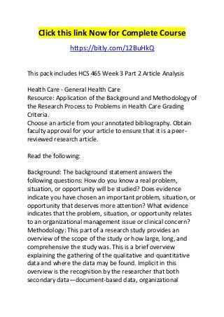 Click this link Now for Complete Course 
https://bitly.com/12BuHkQ 
This pack includes HCS 465 Week 3 Part 2 Article Analysis 
Health Care - General Health Care 
Resource: Application of the Background and Methodology of 
the Research Process to Problems in Health Care Grading 
Criteria. 
Choose an article from your annotated bibliography. Obtain 
faculty approval for your article to ensure that it is a peer-reviewed 
research article. 
Read the following: 
Background: The background statement answers the 
following questions: How do you know a real problem, 
situation, or opportunity will be studied? Does evidence 
indicate you have chosen an important problem, situation, or 
opportunity that deserves more attention? What evidence 
indicates that the problem, situation, or opportunity relates 
to an organizational management issue or clinical concern? 
Methodology: This part of a research study provides an 
overview of the scope of the study or how large, long, and 
comprehensive the study was. This is a brief overview 
explaining the gathering of the qualitative and quantitative 
data and where the data may be found. Implicit in this 
overview is the recognition by the researcher that both 
secondary data—document-based data, organizational 
 