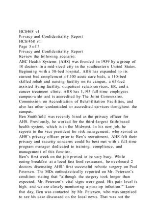 HCS468 v1
Privacy and Confidentiality Report
HCS/468 v1
Page 3 of 3
Privacy and Confidentiality Report
Review the following scenario:
ABC Health Systems (AHS) was founded in 1959 by a group of
10 doctors in a mid-sized city in the southeastern United States.
Beginning with a 30-bed hospital, AHS has expanded to its
current bed complement of 305 acute care beds, a 110-bed
skilled rehab and nursing facility on its campus, a 65-bed
assisted living facility, outpatient rehab services, ER, and a
cancer treatment clinic. AHS has 1,195 full-time employees
campus-wide and is accredited by The Joint Commission,
Commission on Accreditation of Rehabilitation Facilities, and
also has other credentialed or accredited services throughout the
campus.
Ben Smithfield was recently hired as the privacy officer for
AHS. Previously, he worked for the third-largest faith-based
health system, which is in the Midwest. In his new job, he
reports to the vice president for risk management, who served as
AHS’s privacy officer prior to Ben’s recruitment. AHS felt their
privacy and security concerns could be best met with a full -time
program manager dedicated to training, compliance, and
management of this function.
Ben’s first week on the job proved to be very busy. While
eating breakfast at a local fast food restaurant, he overheard 2
doctors discussing AHS’ first successful robotic surgery on Paul
Petersen. The MDs enthusiastically reported on Mr. Petersen’s
condition stating that “although the surgery took longer than
expected, Mr. Petersen’s vital signs were good. His pain level is
high, and we are closely monitoring a post-op infection.” Later
that day, Ben was contacted by Mr. Petersen, who was surprised
to see his case discussed on the local news. That was not the
 