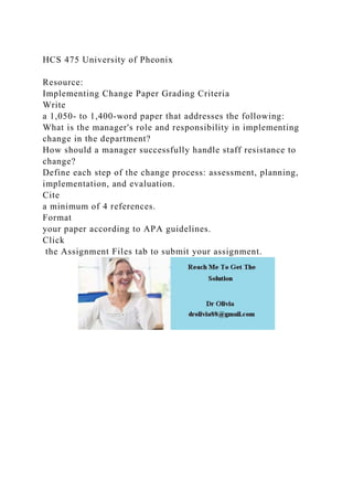 HCS 475 University of Pheonix
Resource:
Implementing Change Paper Grading Criteria
Write
a 1,050- to 1,400-word paper that addresses the following:
What is the manager's role and responsibility in implementing
change in the department?
How should a manager successfully handle staff resistance to
change?
Define each step of the change process: assessment, planning,
implementation, and evaluation.
Cite
a minimum of 4 references.
Format
your paper according to APA guidelines.
Click
the Assignment Files tab to submit your assignment.
 