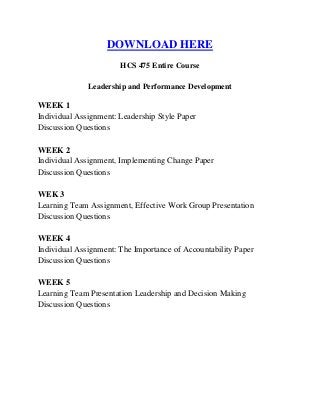 DOWNLOAD HERE
HCS 475 Entire Course
Leadership and Performance Development
WEEK 1
Individual Assignment: Leadership Style Paper
Discussion Questions
WEEK 2
Individual Assignment, Implementing Change Paper
Discussion Questions
WEK 3
Learning Team Assignment, Effective Work Group Presentation
Discussion Questions
WEEK 4
Individual Assignment: The Importance of Accountability Paper
Discussion Questions
WEEK 5
Learning Team Presentation Leadership and Decision Making
Discussion Questions
 
