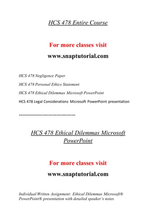 HCS 478 Entire Course
For more classes visit
www.snaptutorial.com
HCS 478 Negligence Paper
HCS 478 Personal Ethics Statement
HCS 478 Ethical Dilemmas Microsoft PowerPoint
HCS 478 Legal Considerations Microsoft PowerPoint presentation
****************************************
HCS 478 Ethical Dilemmas Microsoft
PowerPoint
For more classes visit
www.snaptutorial.com
Individual Written Assignment: Ethical Dilemmas Microsoft®
PowerPoint® presentation with detailed speaker’s notes
 