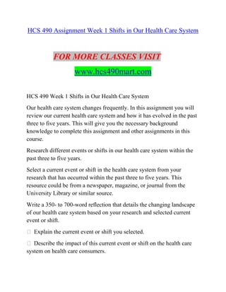 HCS 490 Assignment Week 1 Shifts in Our Health Care System
FOR MORE CLASSES VISIT
www.hcs490mart.com
HCS 490 Week 1 Shifts in Our Health Care System
Our health care system changes frequently. In this assignment you will
review our current health care system and how it has evolved in the past
three to five years. This will give you the necessary background
knowledge to complete this assignment and other assignments in this
course.
Research different events or shifts in our health care system within the
past three to five years.
Select a current event or shift in the health care system from your
research that has occurred within the past three to five years. This
resource could be from a newspaper, magazine, or journal from the
University Library or similar source.
Write a 350- to 700-word reflection that details the changing landscape
of our health care system based on your research and selected current
event or shift.
 Explain the current event or shift you selected.
 Describe the impact of this current event or shift on the health care
system on health care consumers.
 