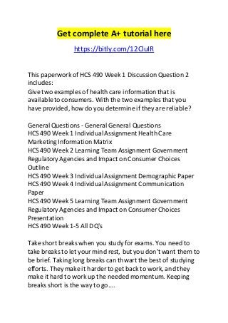 Get complete A+ tutorial here 
https://bitly.com/12CluIR 
This paperwork of HCS 490 Week 1 Discussion Question 2 
includes: 
Give two examples of health care information that is 
available to consumers. With the two examples that you 
have provided, how do you determine if they are reliable? 
General Questions - General General Questions 
HCS 490 Week 1 Individual Assignment Health Care 
Marketing Information Matrix 
HCS 490 Week 2 Learning Team Assignment Government 
Regulatory Agencies and Impact on Consumer Choices 
Outline 
HCS 490 Week 3 Individual Assignment Demographic Paper 
HCS 490 Week 4 Individual Assignment Communication 
Paper 
HCS 490 Week 5 Learning Team Assignment Government 
Regulatory Agencies and Impact on Consumer Choices 
Presentation 
HCS 490 Week 1-5 All DQ's 
Take short breaks when you study for exams. You need to 
take breaks to let your mind rest, but you don't want them to 
be brief. Taking long breaks can thwart the best of studying 
efforts. They make it harder to get back to work, and they 
make it hard to work up the needed momentum. Keeping 
breaks short is the way to go.... 
 