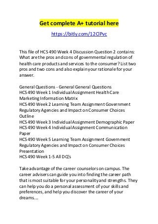 Get complete A+ tutorial here 
https://bitly.com/12ClPvc 
This file of HCS 490 Week 4 Discussion Question 2 contains: 
What are the pros and cons of governmental regulation of 
health care products and services to the consumer? List two 
pros and two cons and also explain your rationale for your 
answer. 
General Questions - General General Questions 
HCS 490 Week 1 Individual Assignment Health Care 
Marketing Information Matrix 
HCS 490 Week 2 Learning Team Assignment Government 
Regulatory Agencies and Impact on Consumer Choices 
Outline 
HCS 490 Week 3 Individual Assignment Demographic Paper 
HCS 490 Week 4 Individual Assignment Communication 
Paper 
HCS 490 Week 5 Learning Team Assignment Government 
Regulatory Agencies and Impact on Consumer Choices 
Presentation 
HCS 490 Week 1-5 All DQ's 
Take advantage of the career counselors on campus. The 
career advisers can guide you into finding the career path 
that is most suitable for your personality and strengths. They 
can help you do a personal assessment of your skills and 
preferences, and help you discover the career of your 
dreams.... 
 