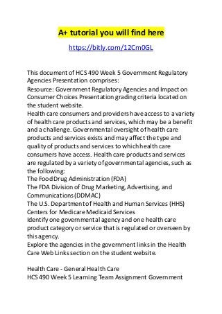 A+ tutorial you will find here 
https://bitly.com/12Cm0GL 
This document of HCS 490 Week 5 Government Regulatory 
Agencies Presentation comprises: 
Resource: Government Regulatory Agencies and Impact on 
Consumer Choices Presentation grading criteria located on 
the student website. 
Health care consumers and providers have access to a variety 
of health care products and services, which may be a benefit 
and a challenge. Governmental oversight of health care 
products and services exists and may affect the type and 
quality of products and services to which health care 
consumers have access. Health care products and services 
are regulated by a variety of governmental agencies, such as 
the following: 
The Food Drug Administration (FDA) 
The FDA Division of Drug Marketing, Advertising, and 
Communications (DDMAC) 
The U.S. Department of Health and Human Services (HHS) 
Centers for Medicare Medicaid Services 
Identify one governmental agency and one health care 
product category or service that is regulated or overseen by 
this agency. 
Explore the agencies in the government links in the Health 
Care Web Links section on the student website. 
Health Care - General Health Care 
HCS 490 Week 5 Learning Team Assignment Government 
 
