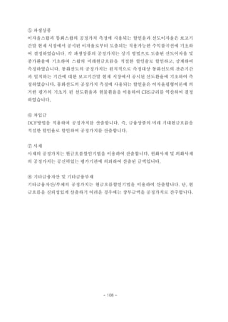 ⑤ 파생상품
이자율스왑과 통화스왑의 공정가치 측정에 사용되는 할인율과 선도이자율은 보고기
간말 현재 시장에서 공시된 이자율로부터 도출되는 적용가능한 수익률곡선에 기초하
여 결정하였습니다. 각 파생상품의 공정가치는 상기 방법으로 도출된 선도이자율 및
종가환율에 기초하여 스왑의 미래현금흐름을 적절한 할인율로 할인하고, 상계하여
측정하였습니다. 통화선도의 공정가치는 원칙적으로 측정대상 통화선도의 잔존기간
과 일치하는 기간에 대한 보고기간말 현재 시장에서 공시된 선도환율에 기초하여 측
정하였습니다. 통화선도의 공정가치 측정에 사용되는 할인율은 이자율평형이론에 의
거한 평가의 기초가 된 선도환율과 현물환율을 이용하여 CRS금리를 역산하여 결정
하였습니다.
⑥ 차입금
DCF방법을 적용하여 공정가치를 산출합니다. 즉, 금융상품의 미래 기대현금흐름을
적절한 할인율로 할인하여 공정가치를 산출합니다.
⑦ 사채
사채의 공정가치는 현금흐름할인기법을 이용하여 산출합니다. 원화사채 및 외화사채
의 공정가치는 공신력있는 평가기관에 의뢰하여 산출된 금액입니다.
⑧ 기타금융자산 및 기타금융부채
기타금융자산/부채의 공정가치는 현금흐름할인기법을 이용하여 산출합니다. 단, 현
금흐름을 신뢰성있게 산출하기 어려운 경우에는 장부금액을 공정가치로 간주합니다.
- 108 -
 