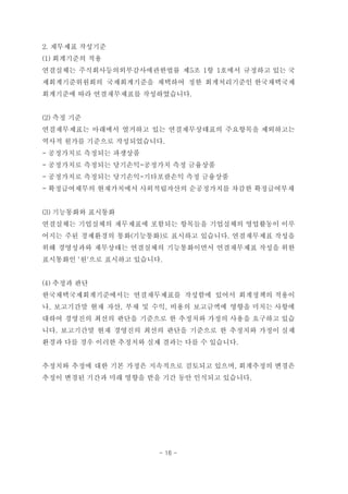 2. 재무제표 작성기준
(1) 회계기준의 적용
연결실체는 주식회사등의외부감사에관한법률 제5조 1항 1호에서 규정하고 있는 국
제회계기준위원회의 국제회계기준을 채택하여 정한 회계처리기준인 한국채택국제
회계기준에 따라 연결재무제표를 작성하였습니다.
(2) 측정 기준
연결재무제표는 아래에서 열거하고 있는 연결재무상태표의 주요항목을 제외하고는
역사적 원가를 기준으로 작성되었습니다.
- 공정가치로 측정되는 파생상품
- 공정가치로 측정되는 당기손익-공정가치 측정 금융상품
- 공정가치로 측정되는 당기손익-기타포괄손익 측정 금융상품
- 확정급여채무의 현재가치에서 사외적립자산의 순공정가치를 차감한 확정급여부채
(3) 기능통화와 표시통화
연결실체는 기업실체의 재무제표에 포함되는 항목들을 기업실체의 영업활동이 이루
어지는 주된 경제환경의 통화(기능통화)로 표시하고 있습니다. 연결재무제표 작성을
위해 경영성과와 재무상태는 연결실체의 기능통화이면서 연결재무제표 작성을 위한
표시통화인 '원'으로 표시하고 있습니다.
(4) 추정과 판단
한국채택국제회계기준에서는 연결재무제표를 작성함에 있어서 회계정책의 적용이
나, 보고기간말 현재 자산, 부채 및 수익, 비용의 보고금액에 영향을 미치는 사항에
대하여 경영진의 최선의 판단을 기준으로 한 추정치와 가정의 사용을 요구하고 있습
니다. 보고기간말 현재 경영진의 최선의 판단을 기준으로 한 추정치와 가정이 실제
환경과 다를 경우 이러한 추정치와 실제 결과는 다를 수 있습니다.
추정치와 추정에 대한 기본 가정은 지속적으로 검토되고 있으며, 회계추정의 변경은
추정이 변경된 기간과 미래 영향을 받을 기간 동안 인식되고 있습니다.
- 16 -
 