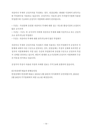 자산이나 부채의 공정가치를 측정하는 경우, 연결실체는 최대한 시장에서 관측가능
한 투입변수를 사용하고 있습니다. 공정가치는 다음과 같이 가치평가기법에 사용된
투입변수에 기초하여 공정가치 서열체계 내에서 분류됩니다.
- 수준1 : 측정일에 동일한 자산이나 부채에 대한 접근 가능한 활성시장의 조정되지
않은 공시가격
- 수준2 : 수준1 의 공시가격 이외에 자산이나 부채에 대해 직접적으로 또는 간접적
으로 관측가능한 투입변수
- 수준3 : 자산이나 부채에 대한 관측가능하지 않은 투입변수
자산이나 부채의 공정가치를 측정하기 위해 사용되는 여러 투입변수가 공정가치 서
열체계 내에서 다른 수준으로 분류되는 경우, 연결실체는 측정치 전체에 유의적인 공
정가치 서열체계에서 가장 낮은 수준의 투입변수와 동일한 수준으로 공정가치 측정
치 전체를 분류하고 있으며, 변동이 발생한 보고기간말에 공정가치 서열체계의 수준
간 이동을 인식하고 있습니다.
공정가치 측정시 사용된 가정의 자세한 정보는 주석 34에 포함되어 있습니다.
(6) 연결재무제표의 발행승인일
연결실체의 연결재무제표는 2019년 2월 28일자 이사회에서 승인되었으며, 2019년
3월 28일자 주주총회에서 최종 보고될 예정입니다.
- 18 -
 