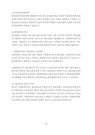 3. 유의적인 회계정책
연결실체가 한국채택국제회계기준에 따른 연결재무제표 작성에 적용한 유의한 회계
정책은 아래 기술되어 있으며, (1)에서 설명하고 있는 사항을 제외하고는 2017년 12
월 31일로 종료하는 회계연도의 연차 연결재무제표를 작성할 때에 적용한 것과 동일
한 회계정책을 적용하고 있습니다.
(1) 회계정책의 변경
연결실체는 2018년 1월 1일을 최초적용일로 하여, 다른 기준서의 결과적인 개정사항
을 포함하여 다음의 새로운 기준서 및 개정사항을 적용하였으며, 기업회계기준서 제
1109호 '금융상품' 및 기업회계기준서 제1115호 '고객과의 계약에서 생기는 수익'
이외의 기준서 적용으로 인하여 연결재무제표에 미치는 유의적인 영향은 없습니다.
- 기업회계기준서 제1109호 '금융상품'
연결실체는 2015년 9월 25일 제정된 기업회계기준서 제1109호 '금융상품'을 2018
년 1월 1일 이후 최초로 시작되는 회계연도부터 적용하고 있습니다. 동 기준서는 기
업회계기준서 제1039호 '금융상품: 인식과 측정'을 대체합니다.
기업회계기준서 제1109호의 주요 특징으로 금융자산의 관리를 위한 사업모형과 금
융자산의 계약상 현금흐름특성에 근거한 금융자산의 분류와 측정, 기대신용손실에
기초한 금융상품의 손상모형, 위험회피회계 적용조건을 충족하는 위험회피대상항목
과 위험회피수단의 확대 또는 위험회피효과 평가방법의 변경 등을 들 수 있습니다.
① 금융자산의 분류 및 측정
새로운 기업회계기준서 제1109호를 적용할 경우 연결실체는 금융자산의 관리를 위
한 사업모형과 금융자산의 계약상 현금흐름 특성에 근거하여 다음 표와 같이 금융자
산을 후속적으로 상각후원가, 기타포괄손익-공정가치, 당기손익-공정가치로 측정되
도록 분류하고, 복합계약이 금융자산을 주계약으로 포함하는 경우에는 내재파생상품
을 분리하지 않고 해당 복합계약 전체를 기준으로 금융자산을 분류합니다.
- 19 -
 
