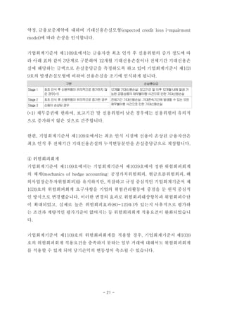 약정, 금융보증계약에 대하여 기대신용손실모형(expected credit loss i-mpairment
model)에 따라 손상을 인식합니다.
기업회계기준서 제1109호에서는 금융자산 최초 인식 후 신용위험의 증가 정도에 따
라 아래 표와 같이 3단계로 구분하여 12개월 기대신용손실이나 전체기간 기대신용손
실에 해당하는 금액으로 손실충당금을 측정하도록 하고 있어 기업회계기준서 제103
9호의 발생손실모형에 비하여 신용손실을 조기에 인식하게 됩니다.
구분 손실충당금
Stage 1 최초 인식 후 신용위험이 유의적으로 증가하지 않
은 경우(*1)
12개월 기대신용손실: 보고기간 말 이후 12개월 내에 발생 가
능한 금융상품의 채무불이행 사건으로 인한 기대신용손실
Stage 2 최초 인식 후 신용위험이 유의적으로 증가한 경우 전체기간 기대신용손실: 기대존속기간에 발생할 수 있는 모든
채무불이행 사건으로 인한 기대신용손실Stage 3 신용이 손상된 경우
(*1) 채무증권에 한하여, 보고기간 말 신용위험이 낮은 경우에는 신용위험이 유의적
으로 증가하지 않은 것으로 간주합니다.
한편, 기업회계기준서 제1109호에서는 최초 인식 시점에 신용이 손상된 금융자산은
최초 인식 후 전체기간 기대신용손실의 누적변동분만을 손실충당금으로 계상합니다.
④ 위험회피회계
기업회계기준서 제1109호에서는 기업회계기준서 제1039호에서 정한 위험회피회계
의 체계(mechanics of hedge accounting: 공정가치위험회피, 현금흐름위험회피, 해
외사업장순투자위험회피)를 유지하지만, 복잡하고 규정 중심적인 기업회계기준서 제
1039호의 위험회피회계 요구사항을 기업의 위험관리활동에 중점을 둔 원칙 중심적
인 방식으로 변경했습니다. 이러한 변경의 효과로 위험회피대상항목과 위험회피수단
이 확대되었고, 실제로 높은 위험회피효과(80~125%)가 있는지 사후적으로 평가하
는 조건과 계량적인 평가기준이 없어지는 등 위험회피회계 적용요건이 완화되었습니
다.
기업회계기준서 제1109호의 위험회피회계를 적용할 경우, 기업회계기준서 제1039
호의 위험회피회계 적용요건을 충족하지 못하는 일부 거래에 대해서도 위험회피회계
를 적용할 수 있게 되어 당기손익의 변동성이 축소될 수 있습니다.
- 21 -
 