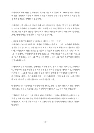 위험회피회계에 대한 경과규정에 따르면 기업회계기준서 제1109호를 최초 적용할
때 현행 기업회계기준서 제1039호의 위험회피회계 관련 규정을 계속해서 적용할 것
을 회계정책으로 선택할 수 있습니다.
연결실체는 동 기준서의 경과규정에 따라 비교표시된 전기말 및 전기 연결재무제표
는 소급재작성하지 않았습니다. 최초 적용일 기준 종전 장부금액과 기업회계기준서
제1109호를 적용해 산출한 장부금액의 차이는 이익잉여금(또는 자본)으로 인식하였
으며, 상세 내역은 주석 38에서 기술하고 있습니다.
- 기업회계기준서 제1115호 '고객과의 계약에서 생기는 수익'
연결실체는 2015년 11월 6일 제정된 기업회계기준서 제1115호 '고객과의 계약에서
생기는 수익'을 2018년 1월 1일 이후 최초로 시작되는 회계연도부터 적용하고 있습
니다. 수익인식에 대한 새로운 동 기준서는 기업회계기준서 제1018호 '수익', 제101
1호 '건설계약', 기업회계기준해석서 제2031호 '수익: 광고용역의 교환거래', 제2113
호 '고객충성제도', 제2115호 '부동산건설약정', 제2118호 '고객으로부터의 자산이
전'을 대체합니다.
기업회계기준서 제1018호 등에서는 재화의 판매, 용역의 제공, 이자수익, 로열티수
익, 배당수익, 건설계약과 같은 거래 유형별로 수익인식기준을 제시하지만, 기업회계
기준서 제1115호에 따르면 모든 유형의 계약에 5단계 수익인식모형(①계약식별 →
②수행의무 식별 → ③거래가격 산정 → ④ 거래가격을 수행의무에 배분 → ⑤수행의
무 이행 시 수익 인식)을 적용하여 수익을 인식합니다.
연결실체는 동 기준서의경과규정에 따라 2018년 1월 1일 현재 완료되지 않은 계약에
대해 최초 적용 누적효과를 최초 적용일에 인식하도록 소급하여 적용하였습니다.
기업회계기준서 제 1115호 적용에 따라 연결실체는 고객과 체결한 리스계약에서 고
객의 선택에 의한 유료옵션 등의 수행의무를 리스와 구분되는 별도의 수행의무로 식
별하였으며, 이러한 수행의무는 리스기간이 아닌 한 시점에 이행하는 것으로 판단하
였습니다.
- 22 -
 