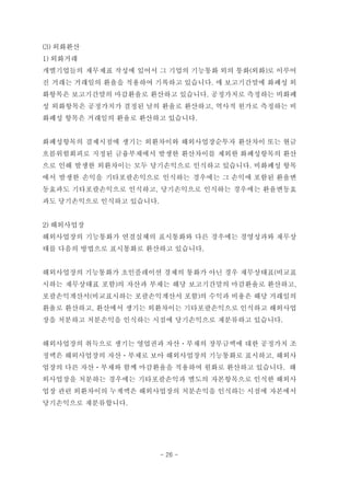 (3) 외화환산
1) 외화거래
개별기업들의 재무제표 작성에 있어서 그 기업의 기능통화 외의 통화(외화)로 이루어
진 거래는 거래일의 환율을 적용하여 기록하고 있습니다. 매 보고기간말에 화폐성 외
화항목은 보고기간말의 마감환율로 환산하고 있습니다. 공정가치로 측정하는 비화폐
성 외화항목은 공정가치가 결정된 날의 환율로 환산하고, 역사적 원가로 측정하는 비
화폐성 항목은 거래일의 환율로 환산하고 있습니다.
화폐성항목의 결제시점에 생기는 외환차이와 해외사업장순투자 환산차이 또는 현금
흐름위험회피로 지정된 금융부채에서 발생한 환산차이를 제외한 화폐성항목의 환산
으로 인해 발생한 외환차이는 모두 당기손익으로 인식하고 있습니다. 비화폐성 항목
에서 발생한 손익을 기타포괄손익으로 인식하는 경우에는 그 손익에 포함된 환율변
동효과도 기타포괄손익으로 인식하고, 당기손익으로 인식하는 경우에는 환율변동효
과도 당기손익으로 인식하고 있습니다.
2) 해외사업장
해외사업장의 기능통화가 연결실체의 표시통화와 다른 경우에는 경영성과와 재무상
태를 다음의 방법으로 표시통화로 환산하고 있습니다.
해외사업장의 기능통화가 초인플레이션 경제의 통화가 아닌 경우 재무상태표(비교표
시하는 재무상태표 포함)의 자산과 부채는 해당 보고기간말의 마감환율로 환산하고,
포괄손익계산서(비교표시하는 포괄손익계산서 포함)의 수익과 비용은 해당 거래일의
환율로 환산하고, 환산에서 생기는 외환차이는 기타포괄손익으로 인식하고 해외사업
장을 처분하고 처분손익을 인식하는 시점에 당기손익으로 재분류하고 있습니다.
해외사업장의 취득으로 생기는 영업권과 자산ㆍ부채의 장부금액에 대한 공정가치 조
정액은 해외사업장의 자산ㆍ부채로 보아 해외사업장의 기능통화로 표시하고, 해외사
업장의 다른 자산ㆍ부채와 함께 마감환율을 적용하여 원화로 환산하고 있습니다. 해
외사업장을 처분하는 경우에는 기타포괄손익과 별도의 자본항목으로 인식한 해외사
업장 관련 외환차이의 누계액은 해외사업장의 처분손익을 인식하는 시점에 자본에서
당기손익으로 재분류합니다.
- 26 -
 