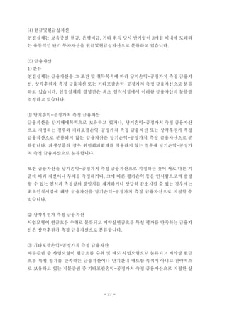 (4) 현금및현금성자산
연결실체는 보유중인 현금, 은행예금, 기타 취득 당시 만기일이 3개월 이내에 도래하
는 유동적인 단기 투자자산을 현금및현금성자산으로 분류하고 있습니다.
(5) 금융자산
1) 분류
연결실체는 금융자산을 그 조건 및 취득목적에 따라 당기손익-공정가치 측정 금융자
산, 상각후원가 측정 금융자산 또는 기타포괄손익-공정가치 측정 금융자산으로 분류
하고 있습니다. 연결실체의 경영진은 최초 인식시점에서 이러한 금융자산의 분류를
결정하고 있습니다.
① 당기손익-공정가치 측정 금융자산
금융자산을 단기매매목적으로 보유하고 있거나, 당기손익-공정가치 측정 금융자산
으로 지정하는 경우와 기타포괄손익-공정가치 측정 금융자산 또는 상각후원가 측정
금융자산으로 분류되지 않는 금융자산은 당기손익-공정가치 측정 금융자산으로 분
류합니다. 파생상품의 경우 위험회피회계를 적용하지 않는 경우에 당기손익-공정가
치 측정 금융자산으로 분류합니다.
또한 금융자산을 당기손익-공정가치 측정 금융자산으로 지정하는 것이 서로 다른 기
준에 따라 자산이나 부채를 측정하거나, 그에 따른 평가손익 등을 인식함으로써 발생
할 수 있는 인식과 측정상의 불일치를 제거하거나 상당히 감소시킬 수 있는 경우에는
최초인식시점에 해당 금융자산을 당기손익-공정가치 측정 금융자산으로 지정할 수
있습니다.
② 상각후원가 측정 금융자산
사업모형이 현금흐름 수취로 분류되고 계약상현금흐름 특성 평가를 만족하는 금융자
산은 상각후원가 측정 금융자산으로 분류합니다.
③ 기타포괄손익-공정가치 측정 금융자산
채무증권 중 사업모형이 현금흐름 수취 및 매도 사업모형으로 분류되고 계약상 현금
흐름 특성 평가를 만족하는 금융자산이나 단기간내 매도할 목적이 아니고 전략적으
로 보유하고 있는 지분증권 중 기타포괄손익-공정가치 측정 금융자산으로 지정한 상
- 27 -
 