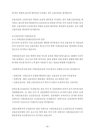 에 따른 위험과 효익의 대부분을 이전하는 경우 금융자산을 제거합니다.
금융자산의 소유에 따른 위험과 보상의 대부분을 이전하는 경우 당해 금융자산을 제
거하고 양도에 따라 발생하거나 보유하게 된 권리와 의무를 각각 자산과 부채로 인식
하며, 금융자산의 소유에 따른 위험과 보상의 대부분을 계속하여 보유하는 경우 당해
금융자산을 계속하여 인식합니다.
4) 금융자산의 기대신용손실
4-1) 기대신용손실(대손충당금)의 설정
당기손익-공정가치 측정 금융자산을 제외한 상각후원가 측정 금융자산 및 기타포괄
손익-공정가치 측정 금융자산은 매 보고기간 말에 기대신용손실을 평가하여 손실충
당금으로 인식하고 있습니다.
기대신용손실은 일정 범위의 발생 가능한 결과를 확률가중한 값으로, 화폐의 시간가
치를 반영하고, 보고기간 말에 과거사건, 현재 상황과 미래 경제적 상황에 대한 예측
에 대한 과도한 원가나 노력 없이 이용할 수 있는 정보를 반영해 측정합니다.
기업회계기준서에 따라 기대신용손실의 측정 방식은 아래의 3가지로 분류합니다.
- 일반모형 : 아래 2가지 모형에 해당하지 않는 금융자산 및 난외 미사용약정
- 간편모형 : 해당 금융자산이 매출채권, 계약자산, 리스채권인 경우
- 신용손상모형 : 일반 금융자산으로서 취득시 신용이 손상되어 있는 금융자산
일반모형 손실충당금 측정방식은 최초 인식 후 신용위험의 유의적 증가 여부에 따라
차별화됩니다. 즉, 최초 인식 후 신용위험이 유의적으로 증가하지 않은 자산은 12개
월 기대신용손실로 손실충당금을 측정하며, 신용위험이 유의적으로 증가한 자산은
전체기간 기대신용손실로 손실충당금을 측정합니다. 전체기간은 금융상품의 계약만
기까지의 기간으로서 기대존속기간을 의미합니다.
간편모형에서의 측정방식은 항상 전체기간 기대신용손실로 손실충당금을 측정하며,
신용손상모형인 경우 보고기간 말에 최초 인식 이후 전체기간 기대신용손실의 누적
변동분만을 손실충당금으로 인식하고 있습니다.
- 29 -
 
