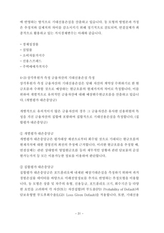 에 반영하는 방식으로 기대신용손실을 산출하고 있습니다. 동 모형의 방법론과 가정
은 추정치와 실제치의 차이를 감소시키기 위해 정기적으로 검토되며, 연결실체가 최
종적으로 활용하고 있는 거시경제변수는 아래와 같습니다.
- 경제성장률
- 실업률
- 소비자물가지수
- 신용스프레드
- 주택매매가격지수
4-3) 상각후원가 측정 금융자산의 기대신용손실 측정
상각후원가 측정 금융자산의 기대신용손실은 당해 자산의 계약상 수취하기로 한 현
금흐름과 수취할 것으로 예상하는 현금흐름의 현재가치의 차이로 측정합니다. 이를
위하여 개별적으로 유의적인 금융자산에 대해 예상회수현금흐름을 산출하고 있습니
다. (개별평가 대손충당금)
개별적으로 유의적이지 않은 금융자산의 경우 그 금융자산은 유사한 신용위험의 특
성을 가진 금융자산의 집합에 포함하여 집합적으로 기대신용손실을 측정합니다. (집
합평가 대손충당금)
① 개별평가 대손충당금
개별평가 대손충당금은 평가대상 채권으로부터 회수될 것으로 기대되는 현금흐름의
현재가치에 대한 경영진의 최선의 추정에 근거합니다. 이러한 현금흐름을 추정할 때,
연결실체는 관련 상대방의 영업현금흐름 등의 재무적인 상황과 관련 담보물의 순실
현가능가치 등 모든 이용가능한 정보를 이용하여 판단합니다.
② 집합평가 대손충당금
집합평가 대손충당금은 포트폴리오에 내재된 예상기대손실을 측정하기 위하여 과거
경험손실률 데이터를 바탕으로 미래전망정보를 추가로 반영하는 추정모형을 이용합
니다. 동 모형은 상품 및 차주의 유형, 신용등급, 포트폴리오 크기, 회수기간 등 다양
한 요인을 고려하여 각 자산(또는 자산집합)의 부도율(PD: Probability of Default)과
담보유형별 부도후회수율(LGD: Loss Given Default)을 적용합니다. 또한, 기대신용
- 31 -
 
