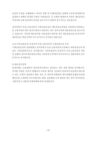 손실의 측정을 모형화하고 과거의 경험 및 미래전망정보 상황에 기초한 입력변수를
결정하기 위해서 일정한 가정이 적용됩니다. 동 모형의 방법론과 가정은 대손충당금
추정치와 실제 손실과의 차이를 감소시키기 위하여 정기적으로 검토됩니다.
상각후원가 측정 금융자산의 기대신용손실은 대손충당금계정을 사용하여 차감하고,
동 금융자산이 회수 불가능하다고 판단되는 경우 장부금액과 대손충당금을 감소시키
고 있습니다. 기존에 대손상각한 금융자산이 회수된 경우 대손충당금을 증가시키며
대손충당금 변동금액은 당기 손익으로 인식하고 있습니다.
4-4) 기타포괄손익-공정가치 측정 금융자산의 기대신용손실 측정
기대신용손실의 산출방법은 상각후원가 측정 금융자산과 동일하나, 대손충당금의 변
동은 기타포괄손익으로 인식합니다. 기타포괄손익-공정가치 측정 금융자산은 처분
및 상환의 경우에 대손충당금액을 기타포괄 손익에서 당기손익으로 재분류하여 당기
손익으로 인식합니다.
5) 대손상각정책
연결실체는 금융채권이 회수불가능하다고 결정되는 경우 관련 채권을 상각합니다.
이러한 결정은 차주나 발행자가 더이상 채무를 지급하지 못하거나 담보에서 회수할
수 있는 금액이 충분하지 않은 경우 등 차주와 발행자의 재무상태에 발생한 중요한
변동들을 고려하여 이루어집니다. 한편, 표준화된 소액 채권의 경우 상각 의사결정은
일반적으로 상품의 연체상태에 따라 결정됩니다.
- 32 -
 