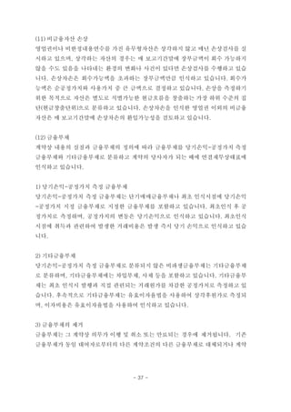 (11) 비금융자산 손상
영업권이나 비한정내용연수를 가진 유무형자산은 상각하지 않고 매년 손상검사를 실
시하고 있으며, 상각하는 자산의 경우는 매 보고기간말에 장부금액이 회수 가능하지
않을 수도 있음을 나타내는 환경의 변화나 사건이 있다면 손상검사를 수행하고 있습
니다. 손상차손은 회수가능액을 초과하는 장부금액만큼 인식하고 있습니다. 회수가
능액은 순공정가치와 사용가치 중 큰 금액으로 결정하고 있습니다. 손상을 측정하기
위한 목적으로 자산은 별도로 식별가능한 현금흐름을 창출하는 가장 하위 수준의 집
단(현금창출단위)으로 분류하고 있습니다. 손상차손을 인식한 영업권 이외의 비금융
자산은 매 보고기간말에 손상차손의 환입가능성을 검토하고 있습니다.
(12) 금융부채
계약상 내용의 실질과 금융부채의 정의에 따라 금융부채를 당기손익-공정가치 측정
금융부채와 기타금융부채로 분류하고 계약의 당사자가 되는 때에 연결재무상태표에
인식하고 있습니다.
1) 당기손익-공정가치 측정 금융부채
당기손익-공정가치 측정 금융부채는 단기매매금융부채나 최초 인식시점에 당기손익
-공정가치 지정 금융부채로 지정한 금융부채를 포함하고 있습니다. 최초인식 후 공
정가치로 측정하며, 공정가치의 변동은 당기손익으로 인식하고 있습니다. 최초인식
시점에 취득과 관련하여 발생한 거래비용은 발생 즉시 당기 손익으로 인식하고 있습
니다.
2) 기타금융부채
당기손익-공정가치 측정 금융부채로 분류되지 않은 비파생금융부채는 기타금융부채
로 분류하며, 기타금융부채에는 차입부채, 사채 등을 포함하고 있습니다. 기타금융부
채는 최초 인식시 발행과 직접 관련되는 거래원가를 차감한 공정가치로 측정하고 있
습니다. 후속적으로 기타금융부채는 유효이자율법을 사용하여 상각후원가로 측정되
며, 이자비용은 유효이자율법을 사용하여 인식하고 있습니다.
3) 금융부채의 제거
금융부채는 그 계약상 의무가 이행 및 취소 또는 만료되는 경우에 제거됩니다. 기존
금융부채가 동일 대여자로부터의 다른 계약조건의 다른 금융부채로 대체되거나 계약
- 37 -
 