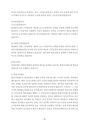 조건이 실질적으로 변경되는 경우, 이러한 대체 또는 변경은 기존 부채의 제거 및 신
규 부채의 인식으로 처리되며 지급한 대가의 차이는 당기손익에 반영됩니다.
(13) 종업원급여
1) 단기종업원급여
종업원이 관련 근무용역을 제공한 보고기간말부터 12개월 이내에 결제될 단기종업
원급여는 근무용역과 교환하여 지급이 예상되는 금액을 근무용역이 제공된 때에 당
기손익으로 인식하고 있습니다. 단기종업원급여는 할인하지 않은 금액으로 측정하고
있습니다.
2) 기타장기종업원급여
종업원이 관련 근무용역을 제공한 보고기간말부터 12개월 이내에 지급되지 않을 기
타장기종업원급여는 당기와 과거기간에 제공한 근무용역의 대가로 획득한 미래의 급
여액을 현재가치로 할인하고 있습니다. 재측정에 따른 변동은 발생한 기간에 당기손
익으로 인식하고 있습니다.
3) 퇴직급여
연결실체는 다양한 형태의 퇴직연금제도를 운영하고 있으며, 확정기여제도와 확정급
여제도를 모두 운영하고 있습니다.
① 확정기여제도
확정기여제도는 연결실체가 고정된 금액의 기여금을 별도 기금에 지급하는 퇴직연금
제도입니다. 해당 기금이 현재나 과거 기간의 종업원 용역과 관련하여 지급하여야 할
급여 전액을 지급하기에 충분한 자산을 보유하지 못하는 경우에도 연결실체는 추가
적인 기여금을 납부할 법적의무나 의제의무를 부담하지 않습니다. 기여금은 그 지급
기일에 종업원급여비용으로 인식됩니다. 확정기여제도와 관련하여 일정기간 종업원
이 근무용역을 제공하였을 때에는 그 근무용역과 교환하여 확정기여제도에 납부해야
할 기여금에 대하여 자산의 원가에 포함되는 경우를 제외하고는 당기손익으로 인식
하고 있습니다. 납부해야 할 기여금은 이미 납부한 기여금을 차감한 후 부채(미지급
비용)로 인식하고 있습니다. 또한, 이미 납부한 기여금이 보고기간말 이전에 제공된
근무용역에 대해 납부하여야 하는 기여금을 초과하는 경우에는 초과 기여금 때문에
미래 지급액이 감소하거나 현금이 환급되는 만큼을 자산(선급비용)으로 인식하고 있
- 38 -
 
