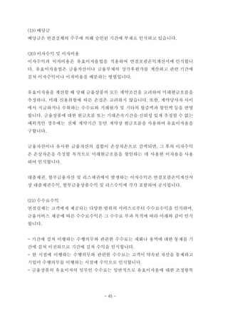 (19) 배당금
배당금은 연결실체의 주주에 의해 승인된 기간에 부채로 인식하고 있습니다.
(20) 이자수익 및 이자비용
이자수익과 이자비용은 유효이자율법을 적용하여 연결포괄손익계산서에 인식합니
다. 유효이자율법은 금융자산이나 금융부채의 상각후원가를 계산하고 관련 기간에
걸쳐 이자수익이나 이자비용을 배분하는 방법입니다.
유효이자율을 계산할 때 당해 금융상품의 모든 계약조건을 고려하여 미래현금흐름을
추정하나, 미래 신용위험에 따른 손실은 고려하지 않습니다. 또한, 계약당사자 사이
에서 지급하거나 수취하는 수수료와 거래원가 및 기타의 할증액과 할인액 등을 반영
합니다. 금융상품에 대한 현금흐름 또는 기대존속기간을 신뢰성 있게 추정할 수 없는
예외적인 경우에는 전체 계약기간 동안 계약상 현금흐름을 사용하여 유효이자율을
구합니다.
금융자산이나 유사한 금융자산의 집합이 손상차손으로 감액되면, 그 후의 이자수익
은 손상차손을 측정할 목적으로 미래현금흐름을 할인하는 데 사용한 이자율을 사용
하여 인식합니다.
대출채권, 할부금융자산 및 리스채권에서 발생하는 이자수익은 연결포괄손익계산서
상 대출채권수익, 할부금융상품수익 및 리스수익에 각각 포함하여 공시됩니다.
(21) 수수료수익
연결실체는 고객에게 제공되는 다양한 범위의 서비스로부터 수수료수익을 인식하며,
금융서비스 제공에 따른 수수료수익은 그 수수료 부과 목적에 따라 아래와 같이 인식
합니다.
- 기간에 걸쳐 이행하는 수행의무와 관련한 수수료는 재화나 용역에 대한 통제를 기
간에 걸쳐 이전하므로 기간에 걸쳐 수익을 인식합니다.
- 한 시점에 이행하는 수행의무와 관련한 수수료는 고객이 약속된 자산을 통제하고
기업이 수행의무를 이행하는 시점에 수익으로 인식합니다.
- 금융상품의 유효이자의 일부인 수수료는 일반적으로 유효이자율에 대한 조정항목
- 45 -
 