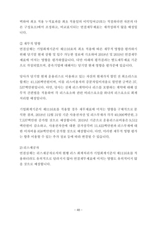 택하여 최초 적용 누적효과를 최초 적용일의 이익잉여금(또는 적절하다면 자본의 다
른 구성요소)에서 조정하고, 비교표시되는 연결재무제표는 재작성하지 않을 예정입
니다.
② 재무적 영향
연결실체는 기업회계기준서 제1116호의 최초 적용에 따른 재무적 영향을 평가하기
위해 당기말 현재 상황 및 입수 가능한 정보에 기초하여 2018년 및 2019년 연결재무
제표에 미치는 영향을 평가하였습니다. 다만 아래의 평가결과는 별도재무제표 기준
으로 작성되었으며, 종속기업에 대해서는 당기말 현재 영향을 평가중에 있습니다.
당사가 당기말 현재 운용리스로 이용하고 있는 자산의 현재가치 할인 전 최소리스료
합계는 41,126백만원이며, 이를 리스이용자의 증분차입이자율로 할인한 금액은 37,
537백만원입니다. 다만, 당사는 전체 리스계약이나 리스를 포함하는 계약에 대해 실
무적 간편법을 적용하여 각 리스요소와 관련 비리스요소를 하나의 리스요소로 회계
처리할 예정입니다.
기업회계기준서 제1116호를 적용할 경우 재무제표에 미치는 영향을 구체적으로 분
석한 결과, 2018년 12월 31일 기준 사용권자산 및 리스부채가 각각 40,996백만원, 3
7,537백만원 증가할 것으로 예상합니다. 2019년 기준으로 운용리스료비용은 9,512
백만원이 감소하고, 사용권자산에 대한 감가상각비 11,422백만원과 리스부채에 대
한 이자비용 858백만원이 증가할 것으로 예상합니다. 다만, 이러한 재무적 영향 평가
는 향후 이용할 수 있는 추가 정보 등에 따라 변경될 수 있습니다.
2) 리스제공자
연결실체는 리스제공자로서의 현행 리스 회계처리가 기업회계기준서 제1116호를 적
용하더라도 유의적으로 달라지지 않아 연결재무제표에 미치는 영향도 유의적이지 않
을 것으로 예상합니다.
- 48 -
 