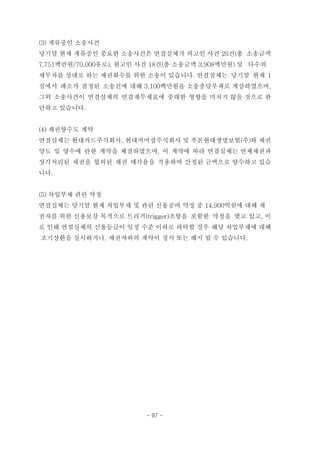 (3) 계류중인 소송사건
당기말 현재 계류중인 중요한 소송사건은 연결실체가 피고인 사건 26건(총 소송금액
7,751백만원/70,000유로), 원고인 사건 18건(총 소송금액 3,908백만원) 및 다수의
채무자를 상대로 하는 채권회수를 위한 소송이 있습니다. 연결실체는 당기말 현재 1
심에서 패소가 결정된 소송건에 대해 3,100백만원을 소송충당부채로 계상하였으며,
그외 소송사건이 연결실체의 연결재무제표에 중대한 영향을 미치지 않을 것으로 판
단하고 있습니다.
(4) 채권양수도 계약
연결실체는 현대카드주식회사, 현대커머셜주식회사 및 푸본현대생명보험(주)와 채권
양도 및 양수에 관한 계약을 체결하였으며, 이 계약에 따라 연결실체는 연체채권과
상각처리된 채권을 합의된 채권 매각율을 적용하여 산정된 금액으로 양수하고 있습
니다.
(5) 차입부채 관련 약정
연결실체는 당기말 현재 차입부채 및 관련 신용공여 약정 중 14,900억원에 대해 채
권자를 위한 신용보강 목적으로 트리거(trigger)조항을 포함한 약정을 맺고 있고, 이
로 인해 연결실체의 신용등급이 일정 수준 이하로 하락할 경우 해당 차입부채에 대해
조기상환을 실시하거나, 채권자와의 계약이 정지 또는 해지 될 수 있습니다.
- 97 -
 
