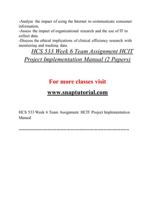 -Analyze the impact of using the Internet to communicate consumer
information.
-Assess the impact of organizational research and the use of IT to
collect data.
-Discuss the ethical implications of clinical efficiency research with
monitoring and tracking data.
HCS 533 Week 6 Team Assignment HCIT
Project Implementation Manual (2 Papers)
For more classes visit
www.snaptutorial.com
HCS 533 Week 6 Team Assignment HCIT Project Implementation
Manual
******************************************************************************
 
