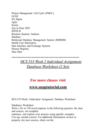 Project Management Life Cycle (PMLC)
LEAN
Six Sigma
Agile
Scrum
Just in Time (JIT)
HITECH
Business Systems Analysis
Database
Relational Database Management System (RDBMS)
Health Care Informatics
Data Interface and Exchange Systems
Disease Registry
Data Mart
*****************************************************
HCS 533 Week 2 Individual Assignment
Database Worksheet (2 Set)
For more classes visit
www.snaptutorial.com
HCS 533 Week 2 Individual Assignment Database Worksheet
Databases Worksheet
Write a 50- to 150-word response to the following question. Be clear
and concise, use complete
sentences, and explain your answers using specific examples.
Cite any outside sources. For additional information on how to
properly cite your sources, check out the
 