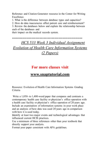 Reference and Citation Generator resource in the Center for Writing
Excellence.
1. What is the difference between database types and capacities?
2. How do data inaccuracies affect patient care and reimbursement?
3. Review the databases below and explain the relationship between
each of the databases and
their impact on the medical records system.
*****************************************************
HCS 533 Week 3 Individual Assignment
Evolution of Health Care Information Systems
(2 Papers)
For more classes visit
www.snaptutorial.com
Resource: Evolution of Health Care Information Systems Grading
Criteria
Write a 1,050- to 1,400-word paper that compares and contrasts a
contemporary health care facility or physician’s office operation with
a health care facility or physician’s office operation of 20 years ago.
Include an examination of information systems in your work place
and an analysis of how data was used 20 years ago in comparison
with how it is used today.
Identify at least two major events and technological advantages that
influenced current HCIS practices.
Use a minimum of three references other than your textbook that
directly support your analysis.
Format your paper consistent with APA guidelines.
 