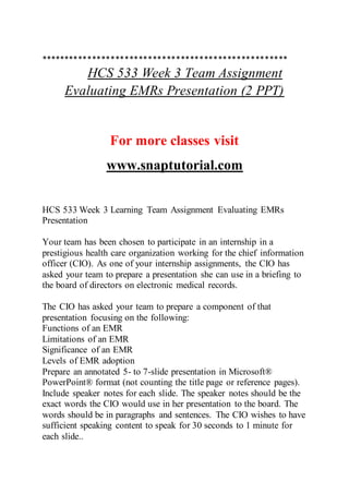 *****************************************************
HCS 533 Week 3 Team Assignment
Evaluating EMRs Presentation (2 PPT)
For more classes visit
www.snaptutorial.com
HCS 533 Week 3 Learning Team Assignment Evaluating EMRs
Presentation
Your team has been chosen to participate in an internship in a
prestigious health care organization working for the chief information
officer (CIO). As one of your internship assignments, the CIO has
asked your team to prepare a presentation she can use in a briefing to
the board of directors on electronic medical records.
The CIO has asked your team to prepare a component of that
presentation focusing on the following:
Functions of an EMR
Limitations of an EMR
Significance of an EMR
Levels of EMR adoption
Prepare an annotated 5- to 7-slide presentation in Microsoft®
PowerPoint® format (not counting the title page or reference pages).
Include speaker notes for each slide. The speaker notes should be the
exact words the CIO would use in her presentation to the board. The
words should be in paragraphs and sentences. The CIO wishes to have
sufficient speaking content to speak for 30 seconds to 1 minute for
each slide..
 
