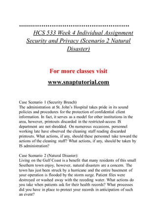 *****************************************************
HCS 533 Week 4 Individual Assignment
Security and Privacy (Scenario 2 Natural
Disaster)
For more classes visit
www.snaptutorial.com
Case Scenario 1 (Security Breach)
The administration at St. John’s Hospital takes pride in its sound
policies and procedures for the protection of confidential client
information. In fact, it serves as a model for other institutions in the
area, however, printouts discarded in the restricted-access IS
department are not shredded. On numerous occasions, personnel
working late have observed the cleaning staff reading discarded
printouts. What actions, if any, should these personnel take toward the
actions of the cleaning staff? What actions, if any, should be taken by
IS administration?
Case Scenario 2 (Natural Disaster):
Living on the Gulf Coast is a benefit that many residents of this small
Southern town enjoy, however, natural disasters are a concern. The
town has just been struck by a hurricane and the entire basement of
your operation is flooded by the storm surge. Patient files were
destroyed or washed away with the receding water. What actions do
you take when patients ask for their health records? What processes
did you have in place to protect your records in anticipation of such
an event?
 