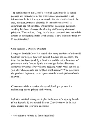 The administration at St. John’s Hospital takes pride in its sound
policies and procedures for the protection of confidential client
information. In fact, it serves as a model for other institutions in the
area, however, printouts discarded in the restricted-access IS
department are not shredded. On numerous occasions, personnel
working late have observed the cleaning staff reading discarded
printouts. What actions, if any, should these personnel take toward the
actions of the cleaning staff? What actions, if any, should be taken by
IS administration?
Case Scenario 2 (Natural Disaster):
Living on the Gulf Coast is a benefit that many residents of this small
Southern town enjoy, however, natural disasters are a concern. The
town has just been struck by a hurricane and the entire basement of
your operation is flooded by the storm surge. Patient files were
destroyed or washed away with the receding water. What actions do
you take when patients ask for their health records? What processes
did you have in place to protect your records in anticipation of such
an event?
Choose one of the scenarios above and develop a process for
maintaining patient privacy and security.
Include a detailed management plan in the case of a security breach
(Case Scenario 1) or a natural disaster (Case Scenario 2). In your
plan, address the following questions:
· How can you respond to these situations?
 
