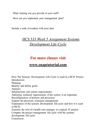 · What training can you provide to your staff?
· How can you implement your management plan?
Include a code of conduct with your plan.
HCS 533 Week 5 Assignment Systems
Development Life Cycle
For more classes visit
www.snaptutorial.com
How The Systems Development Life Cycle is used in a HCIT Project
Introduction:
Planning:
Identify and define goals:
Analysis:
Infrastructure and system requirements:
Analyzing technical requirements of the system is an important
Reconfiguration of policies and processes:
Explain the processes of project management:
Explanation of the systems development life cycle and how it is used
in HCIT:
Examine the role of a health care manager in a typical IT project:
Compare the project management life cycle with the systems
development life cycle:
Conclusion:
 