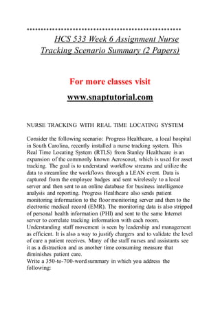 *****************************************************
HCS 533 Week 6 Assignment Nurse
Tracking Scenario Summary (2 Papers)
For more classes visit
www.snaptutorial.com
NURSE TRACKING WITH REAL TIME LOCATING SYSTEM
Consider the following scenario: Progress Healthcare, a local hospital
in South Carolina, recently installed a nurse tracking system. This
Real Time Locating System (RTLS) from Stanley Healthcare is an
expansion of the commonly known Aeroscout, which is used for asset
tracking. The goal is to understand workflow streams and utilize the
data to streamline the workflows through a LEAN event. Data is
captured from the employee badges and sent wirelessly to a local
server and then sent to an online database for business intelligence
analysis and reporting. Progress Healthcare also sends patient
monitoring information to the floor monitoring server and then to the
electronic medical record (EMR). The monitoring data is also stripped
of personal health information (PHI) and sent to the same Internet
server to correlate tracking information with each room.
Understanding staff movement is seen by leadership and management
as efficient. It is also a way to justify chargers and to validate the level
of care a patient receives. Many of the staff nurses and assistants see
it as a distraction and as another time consuming measure that
diminishes patient care.
Write a 350-to-700-word summary in which you address the
following:
 