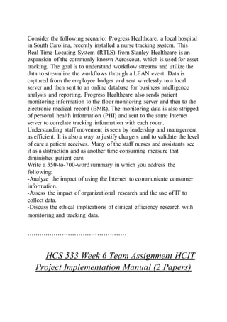 Consider the following scenario: Progress Healthcare, a local hospital
in South Carolina, recently installed a nurse tracking system. This
Real Time Locating System (RTLS) from Stanley Healthcare is an
expansion of the commonly known Aeroscout, which is used for asset
tracking. The goal is to understand workflow streams and utilize the
data to streamline the workflows through a LEAN event. Data is
captured from the employee badges and sent wirelessly to a local
server and then sent to an online database for business intelligence
analysis and reporting. Progress Healthcare also sends patient
monitoring information to the floor monitoring server and then to the
electronic medical record (EMR). The monitoring data is also stripped
of personal health information (PHI) and sent to the same Internet
server to correlate tracking information with each room.
Understanding staff movement is seen by leadership and management
as efficient. It is also a way to justify chargers and to validate the level
of care a patient receives. Many of the staff nurses and assistants see
it as a distraction and as another time consuming measure that
diminishes patient care.
Write a 350-to-700-word summary in which you address the
following:
-Analyze the impact of using the Internet to communicate consumer
information.
-Assess the impact of organizational research and the use of IT to
collect data.
-Discuss the ethical implications of clinical efficiency research with
monitoring and tracking data.
************************************************
HCS 533 Week 6 Team Assignment HCIT
Project Implementation Manual (2 Papers)
 