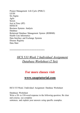Project Management Life Cycle (PMLC)
LEAN
Six Sigma
Agile
Scrum
Just in Time (JIT)
HITECH
Business Systems Analysis
Database
Relational Database Management System (RDBMS)
Health Care Informatics
Data Interface and Exchange Systems
Disease Registry
Data Mart
************************************************
HCS 533 Week 2 Individual Assignment
Database Worksheet (2 Set)
For more classes visit
www.snaptutorial.com
HCS 533 Week 2 Individual Assignment Database Worksheet
Databases Worksheet
Write a 50- to 150-word response to the following question. Be clear
and concise, use complete
sentences, and explain your answers using specific examples.
 