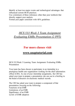 Identify at least two major events and technological advantages that
influenced current HCIS practices.
Use a minimum of three references other than your textbook that
directly support your analysis.
Format your paper consistent with APA guidelines.
************************************************
HCS 533 Week 3 Team Assignment
Evaluating EMRs Presentation (2 PPT)
For more classes visit
www.snaptutorial.com
HCS 533 Week 3 Learning Team Assignment Evaluating EMRs
Presentation
Your team has been chosen to participate in an internship in a
prestigious health care organization working for the chief information
officer (CIO). As one of your internship assignments, the CIO has
asked your team to prepare a presentation she can use in a briefing to
the board of directors on electronic medical records.
The CIO has asked your team to prepare a component of that
presentation focusing on the following:
Functions of an EMR
Limitations of an EMR
Significance of an EMR
Levels of EMR adoption
 