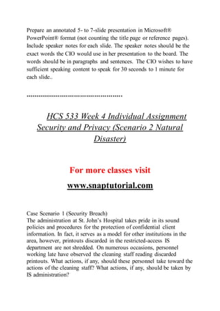 Prepare an annotated 5- to 7-slide presentation in Microsoft®
PowerPoint® format (not counting the title page or reference pages).
Include speaker notes for each slide. The speaker notes should be the
exact words the CIO would use in her presentation to the board. The
words should be in paragraphs and sentences. The CIO wishes to have
sufficient speaking content to speak for 30 seconds to 1 minute for
each slide..
************************************************
HCS 533 Week 4 Individual Assignment
Security and Privacy (Scenario 2 Natural
Disaster)
For more classes visit
www.snaptutorial.com
Case Scenario 1 (Security Breach)
The administration at St. John’s Hospital takes pride in its sound
policies and procedures for the protection of confidential client
information. In fact, it serves as a model for other institutions in the
area, however, printouts discarded in the restricted-access IS
department are not shredded. On numerous occasions, personnel
working late have observed the cleaning staff reading discarded
printouts. What actions, if any, should these personnel take toward the
actions of the cleaning staff? What actions, if any, should be taken by
IS administration?
 