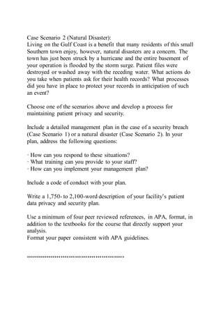 Case Scenario 2 (Natural Disaster):
Living on the Gulf Coast is a benefit that many residents of this small
Southern town enjoy, however, natural disasters are a concern. The
town has just been struck by a hurricane and the entire basement of
your operation is flooded by the storm surge. Patient files were
destroyed or washed away with the receding water. What actions do
you take when patients ask for their health records? What processes
did you have in place to protect your records in anticipation of such
an event?
Choose one of the scenarios above and develop a process for
maintaining patient privacy and security.
Include a detailed management plan in the case of a security breach
(Case Scenario 1) or a natural disaster (Case Scenario 2). In your
plan, address the following questions:
· How can you respond to these situations?
· What training can you provide to your staff?
· How can you implement your management plan?
Include a code of conduct with your plan.
Write a 1,750- to 2,100-word description of your facility’s patient
data privacy and security plan.
Use a minimum of four peer reviewed references, in APA, format, in
addition to the textbooks for the course that directly support your
analysis.
Format your paper consistent with APA guidelines.
************************************************
 
