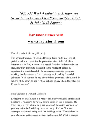 HCS 533 Week 4 Individual Assignment
Security and Privacy Case Scenario(Scenario1,
St John’s) (2 Papers)
For more classes visit
www.snaptutorial.com
Case Scenario 1 (Security Breach)
The administration at St. John’s Hospital takes pride in its sound
policies and procedures for the protection of confidential client
information. In fact, it serves as a model for other institutions in the
area, however, printouts discarded in the restricted-access IS
department are not shredded. On numerous occasions, personnel
working late have observed the cleaning staff reading discarded
printouts. What actions, if any, should these personnel take toward the
actions of the cleaning staff? What actions, if any, should be taken by
IS administration?
Case Scenario 2 (Natural Disaster):
Living on the Gulf Coast is a benefit that many residents of this small
Southern town enjoy, however, natural disasters are a concern. The
town has just been struck by a hurricane and the entire basement of
your operation is flooded by the storm surge. Patient files were
destroyed or washed away with the receding water. What actions do
you take when patients ask for their health records? What processes
 