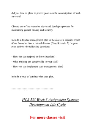 did you have in place to protect your records in anticipation of such
an event?
Choose one of the scenarios above and develop a process for
maintaining patient privacy and security.
Include a detailed management plan in the case of a security breach
(Case Scenario 1) or a natural disaster (Case Scenario 2). In your
plan, address the following questions:
· How can you respond to these situations?
· What training can you provide to your staff?
· How can you implement your management plan?
Include a code of conduct with your plan.
************************************************
HCS 533 Week 5 Assignment Systems
Development Life Cycle
For more classes visit
 