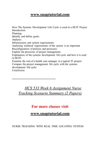www.snaptutorial.com
How The Systems Development Life Cycle is used in a HCIT Project
Introduction:
Planning:
Identify and define goals:
Analysis:
Infrastructure and system requirements:
Analyzing technical requirements of the system is an important
Reconfiguration of policies and processes:
Explain the processes of project management:
Explanation of the systems development life cycle and how it is used
in HCIT:
Examine the role of a health care manager in a typical IT project:
Compare the project management life cycle with the systems
development life cycle:
Conclusion:
************************************************
HCS 533 Week 6 Assignment Nurse
Tracking Scenario Summary (2 Papers)
For more classes visit
www.snaptutorial.com
NURSE TRACKING WITH REAL TIME LOCATING SYSTEM
 