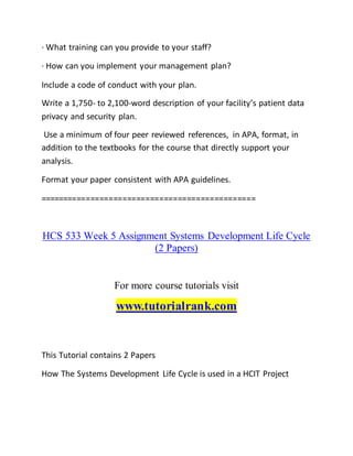 · What training can you provide to your staff?
· How can you implement your management plan?
Include a code of conduct with your plan.
Write a 1,750- to 2,100-word description of your facility’s patient data
privacy and security plan.
Use a minimum of four peer reviewed references, in APA, format, in
addition to the textbooks for the course that directly support your
analysis.
Format your paper consistent with APA guidelines.
===============================================
HCS 533 Week 5 Assignment Systems Development Life Cycle
(2 Papers)
For more course tutorials visit
www.tutorialrank.com
This Tutorial contains 2 Papers
How The Systems Development Life Cycle is used in a HCIT Project
 